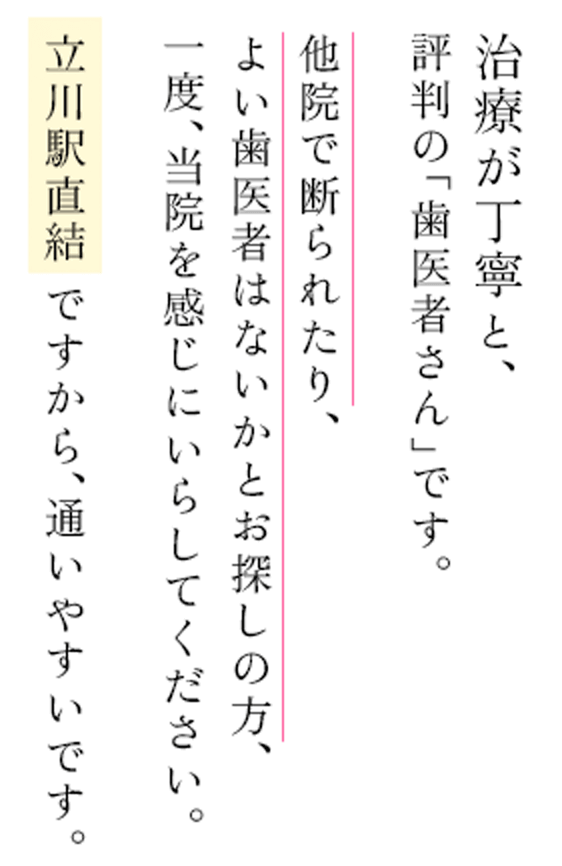 治療が丁寧と、評判の「歯医者さん」です。他院で断られたり、よい歯医者はないかとお探しの方、一度、当院を感じにいらしてください。立川駅直結ですから、通いやすいです。